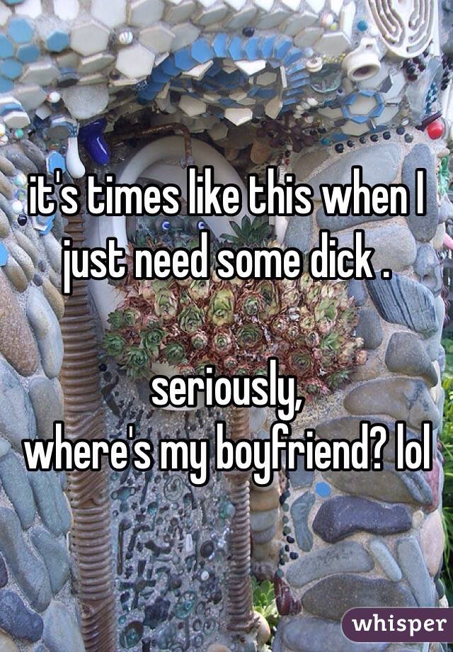 it's times like this when I just need some dick .

seriously,
where's my boyfriend? lol