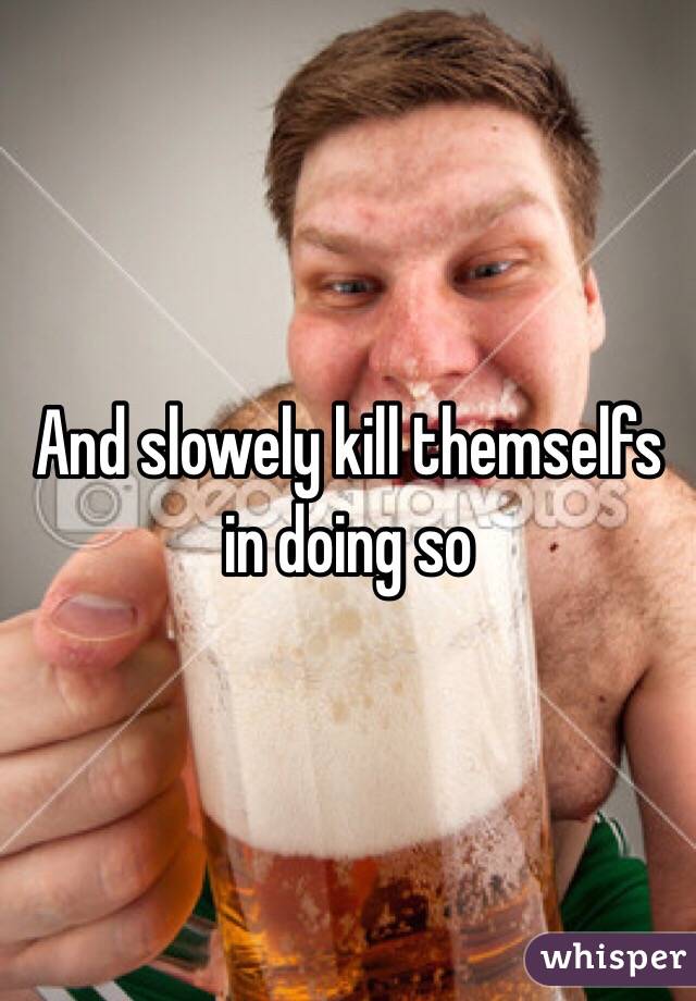 And slowely kill themselfs in doing so