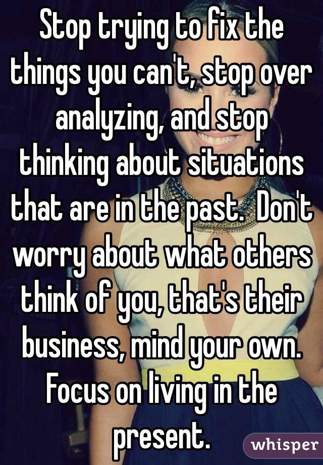 Stop trying to fix the things you can't, stop over analyzing, and stop thinking about situations that are in the past.  Don't worry about what others think of you, that's their business, mind your own. Focus on living in the present. 