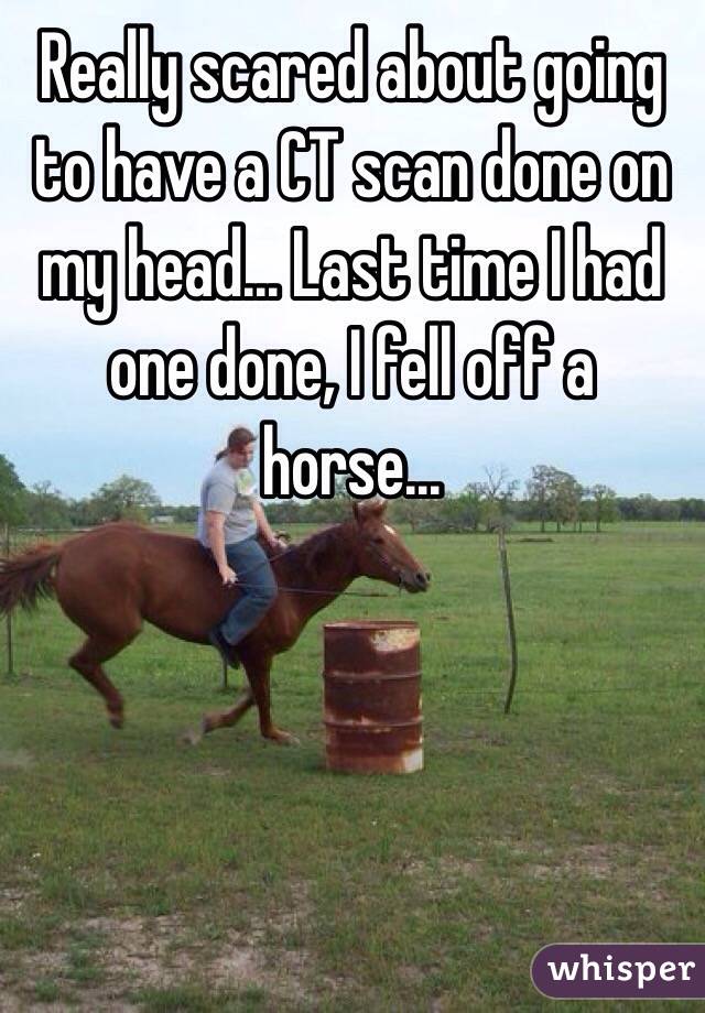 Really scared about going to have a CT scan done on my head... Last time I had one done, I fell off a horse...