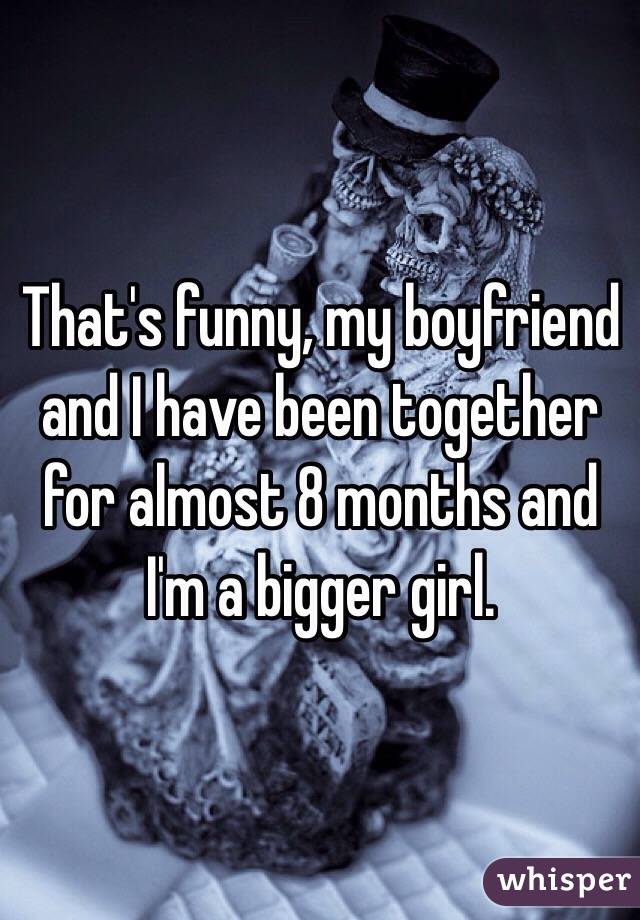 That's funny, my boyfriend and I have been together for almost 8 months and I'm a bigger girl. 