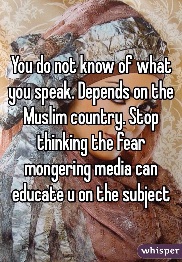 You do not know of what you speak. Depends on the Muslim country. Stop thinking the fear mongering media can educate u on the subject
