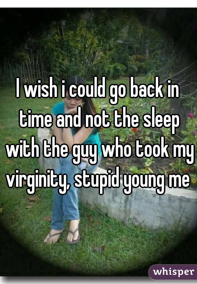 I wish i could go back in time and not the sleep with the guy who took my virginity, stupid young me 