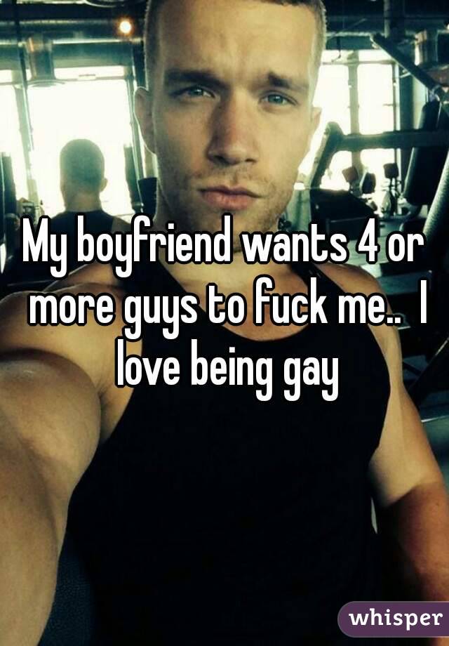 My boyfriend wants 4 or more guys to fuck me..  I love being gay