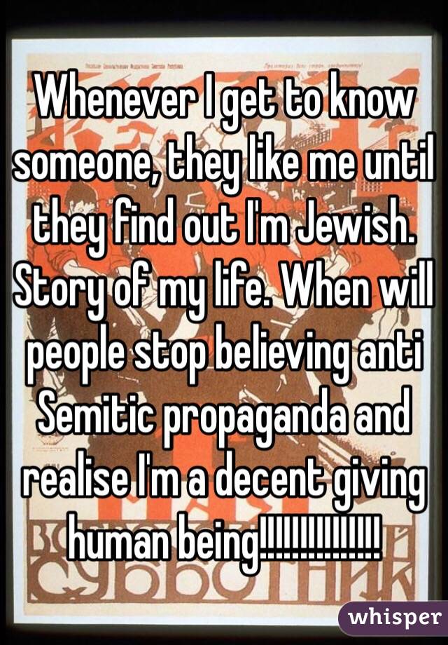 Whenever I get to know someone, they like me until they find out I'm Jewish. Story of my life. When will people stop believing anti Semitic propaganda and realise I'm a decent giving human being!!!!!!!!!!!!!!! 
