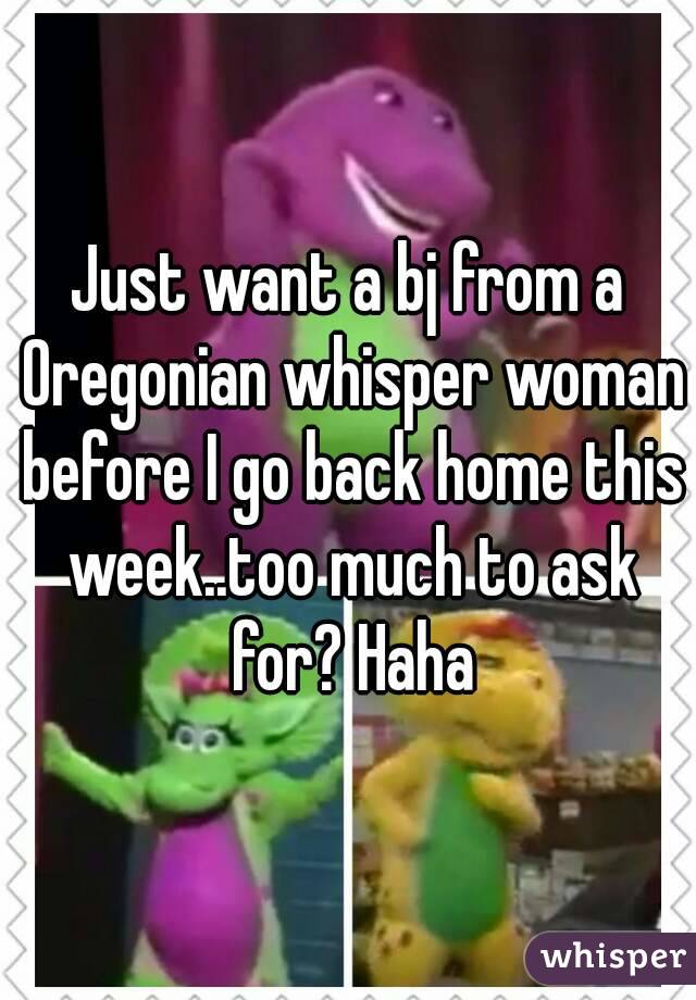 Just want a bj from a Oregonian whisper woman before I go back home this week..too much to ask for? Haha