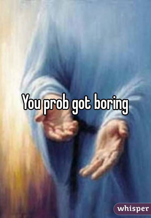 You prob got boring