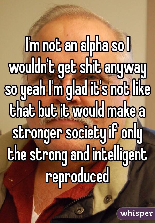 I'm not an alpha so I wouldn't get shit anyway so yeah I'm glad it's not like that but it would make a stronger society if only the strong and intelligent reproduced 