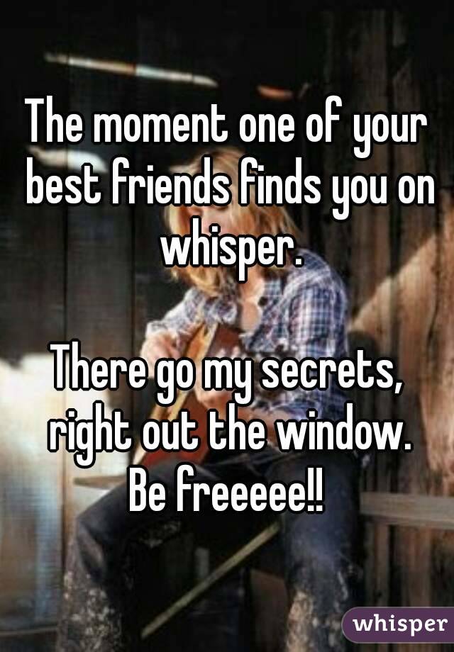 The moment one of your best friends finds you on whisper.

There go my secrets, right out the window.
Be freeeee!!