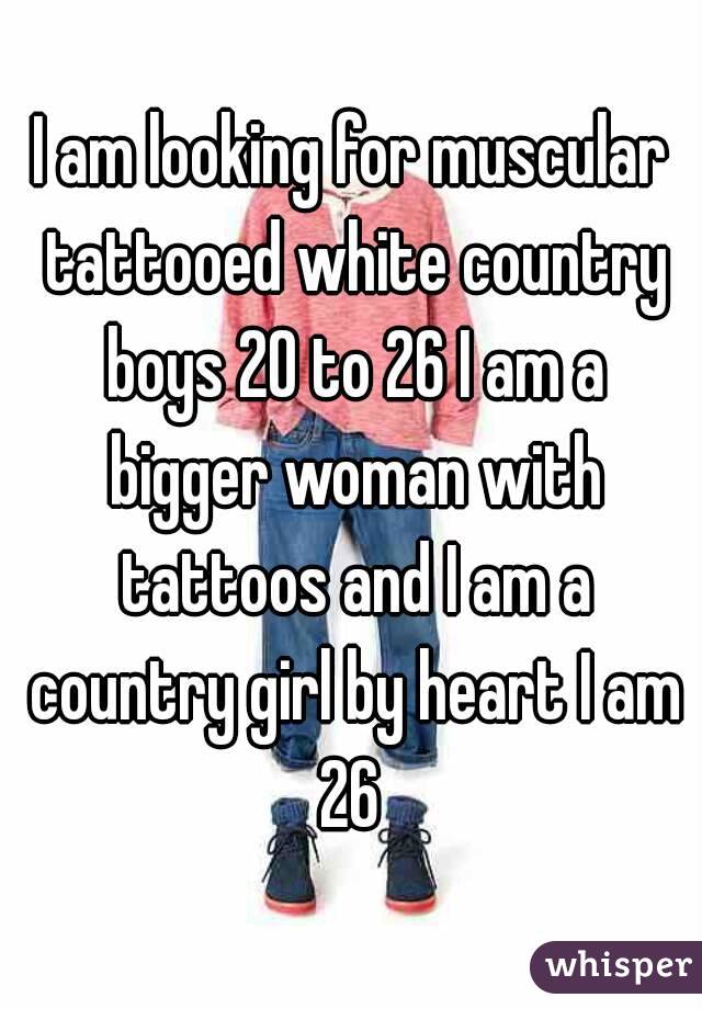 I am looking for muscular tattooed white country boys 20 to 26 I am a bigger woman with tattoos and I am a country girl by heart I am 26 