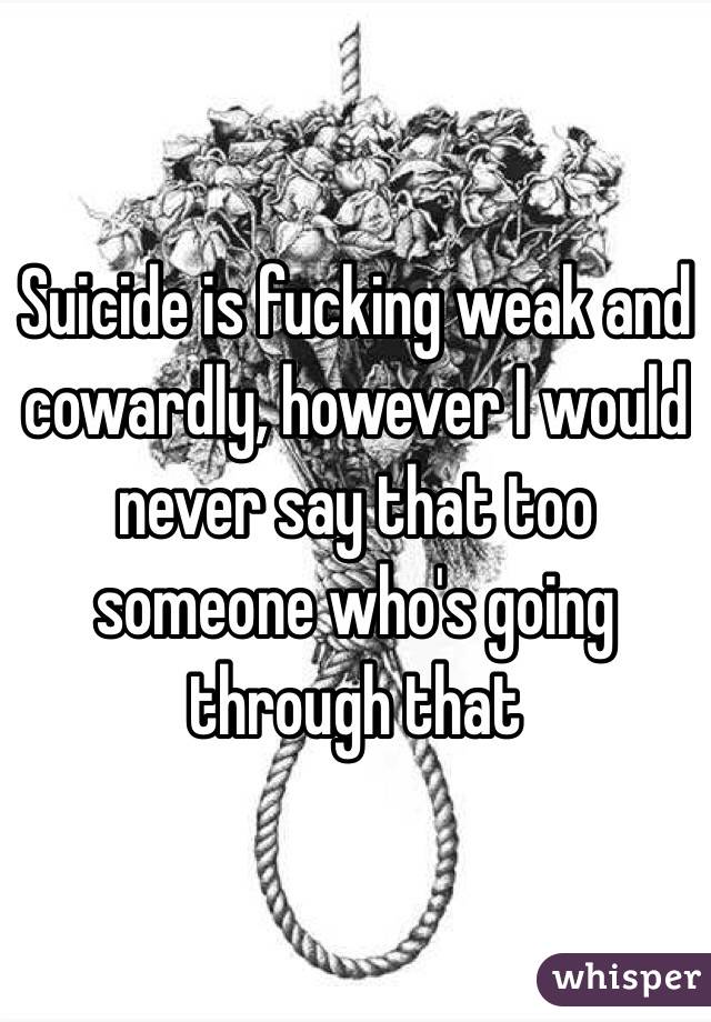 Suicide is fucking weak and cowardly, however I would never say that too someone who's going through that