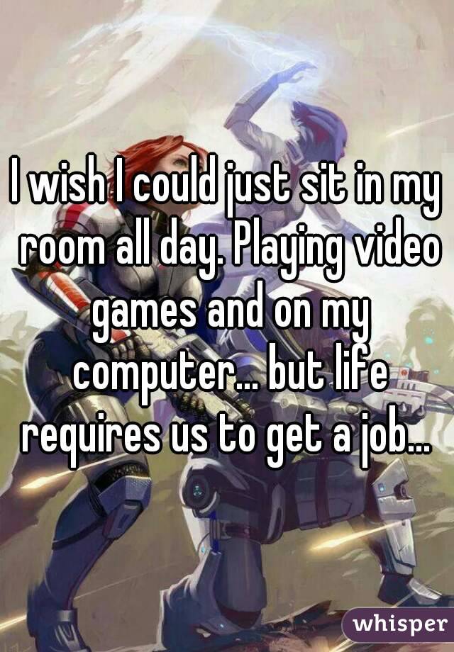 I wish I could just sit in my room all day. Playing video games and on my computer... but life requires us to get a job... 