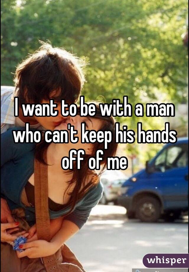 I want to be with a man who can't keep his hands off of me