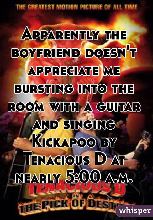 Apparently the boyfriend doesn't appreciate me bursting into the room with a guitar and singing Kickapoo by Tenacious D at nearly 5:00 a.m.