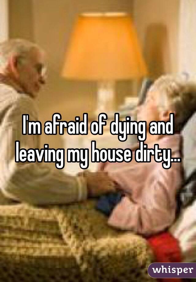 I'm afraid of dying and leaving my house dirty... 
