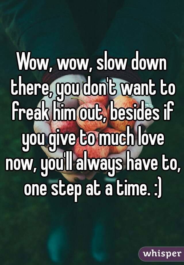 Wow, wow, slow down there, you don't want to freak him out, besides if you give to much love now, you'll always have to, one step at a time. :)
