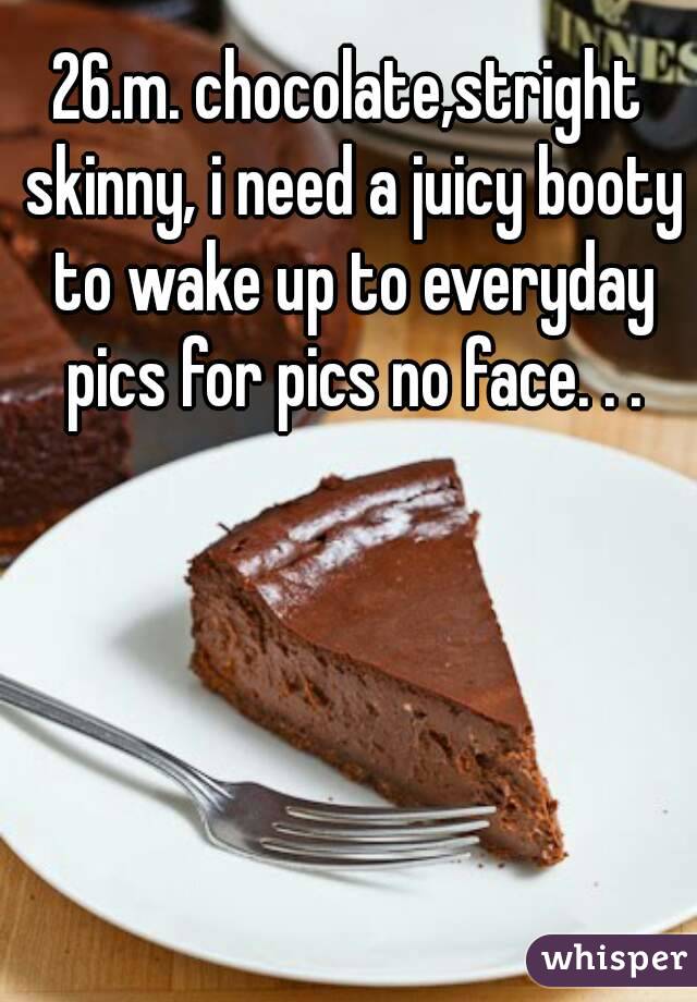 26.m. chocolate,stright skinny, i need a juicy booty to wake up to everyday pics for pics no face. . .