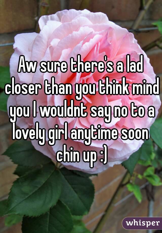 Aw sure there's a lad closer than you think mind you I wouldnt say no to a lovely girl anytime soon  chin up :)