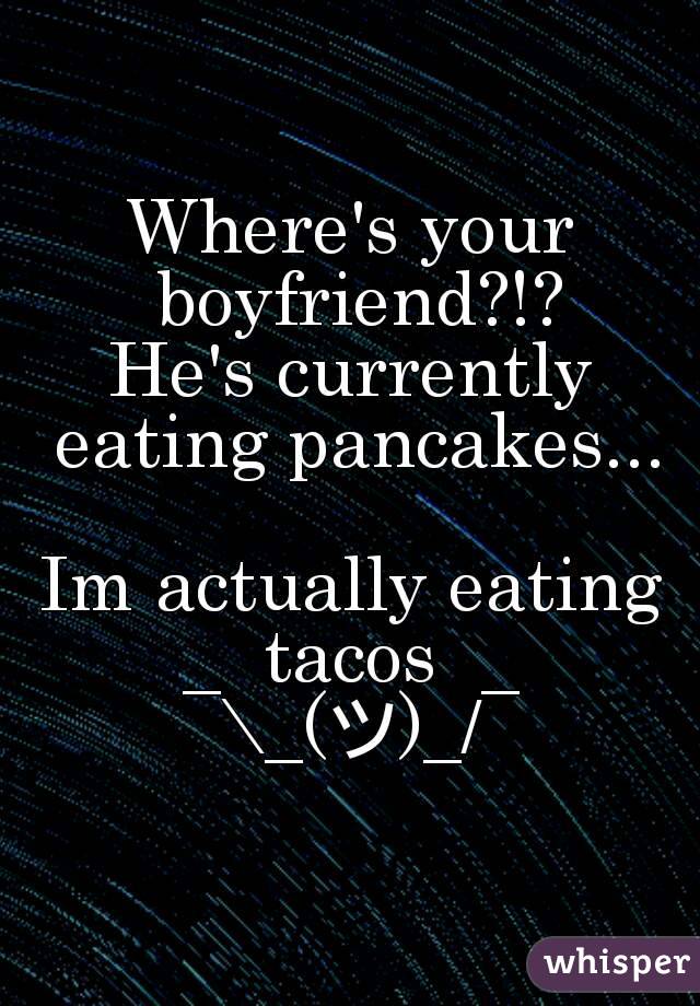 Where's your boyfriend?!?
He's currently eating pancakes...

Im actually eating tacos 
¯\_(ツ)_/¯