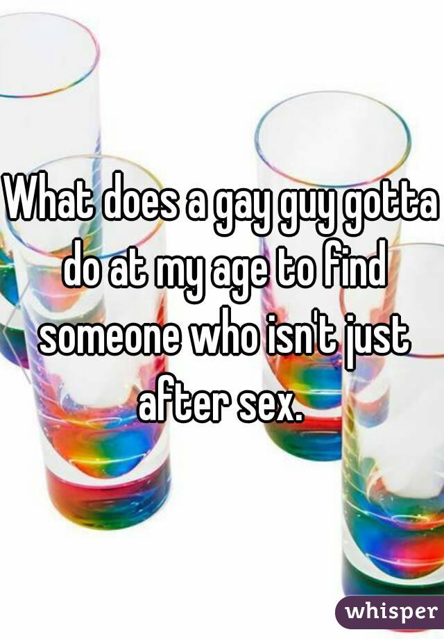 What does a gay guy gotta do at my age to find someone who isn't just after sex. 