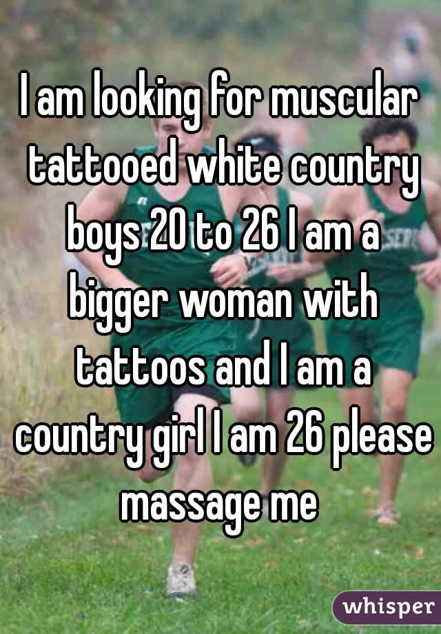 I am looking for muscular tattooed white country boys 20 to 26 I am a bigger woman with tattoos and I am a country girl I am 26 please massage me 