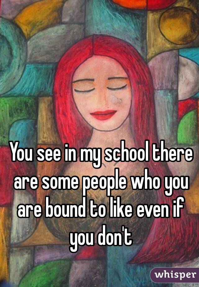 You see in my school there are some people who you are bound to like even if you don't 