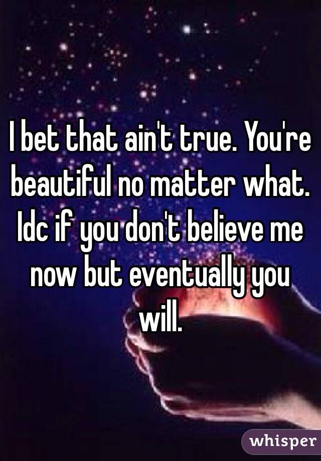 I bet that ain't true. You're beautiful no matter what. Idc if you don't believe me now but eventually you will.
