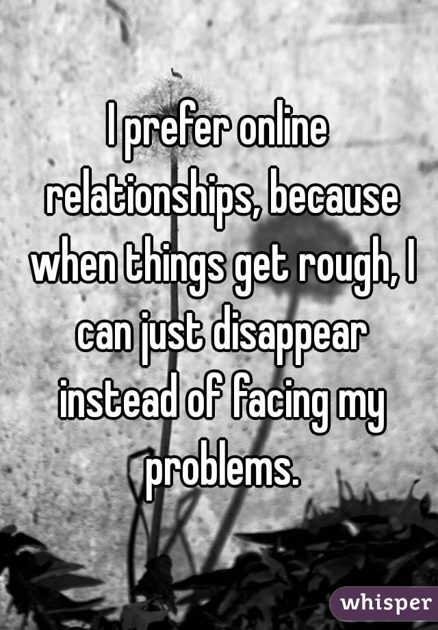 I prefer online relationships, because when things get rough, I can just disappear instead of facing my problems.