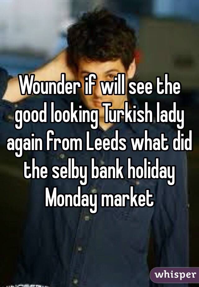 Wounder if will see the good looking Turkish lady again from Leeds what did the selby bank holiday Monday market