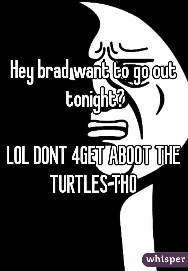 Hey brad want to go out tonight?

LOL DONT 4GET ABOOT THE TURTLES THO 