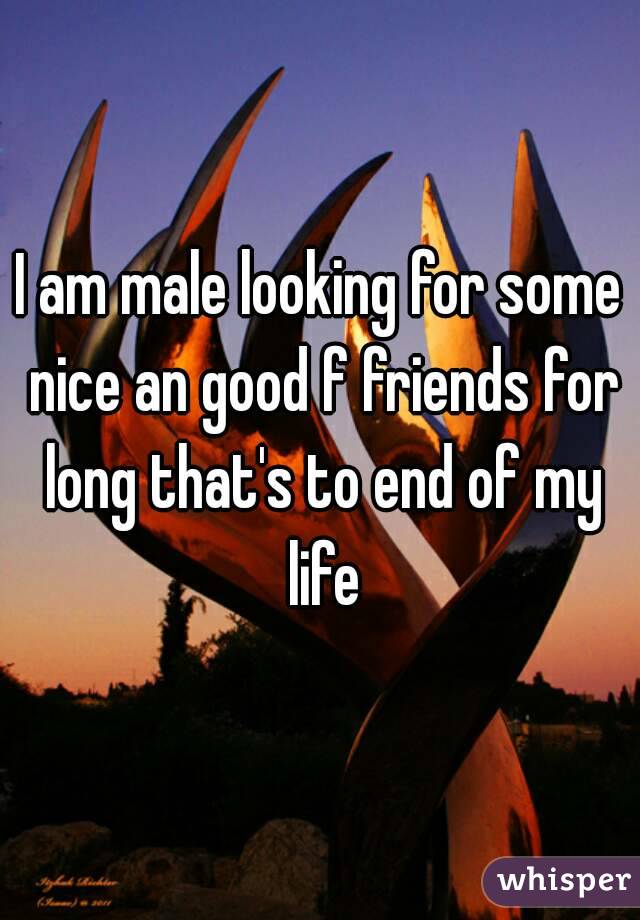 I am male looking for some nice an good f friends for long that's to end of my life