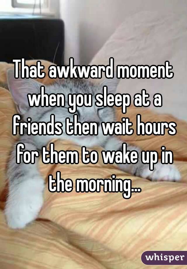 That awkward moment when you sleep at a friends then wait hours for them to wake up in the morning...