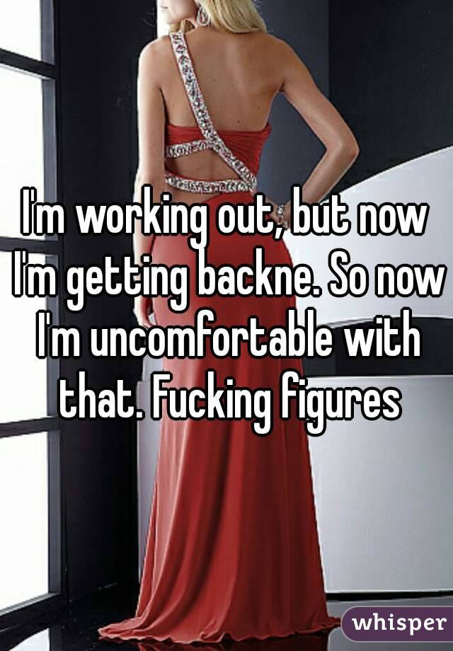 I'm working out, but now I'm getting backne. So now I'm uncomfortable with that. Fucking figures