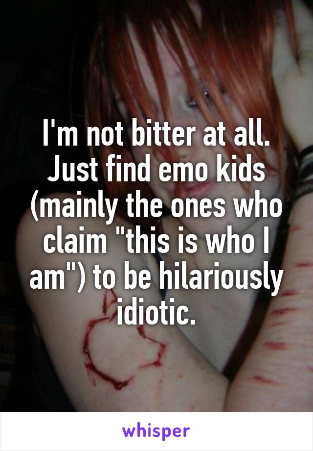 I'm not bitter at all. Just find emo kids (mainly the ones who claim "this is who I am") to be hilariously idiotic.