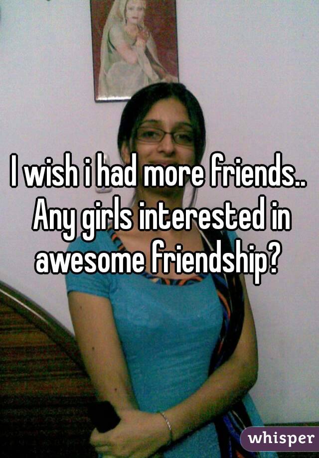 I wish i had more friends.. Any girls interested in awesome friendship? 