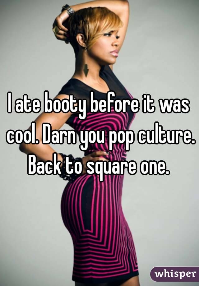 I ate booty before it was cool. Darn you pop culture. Back to square one. 
