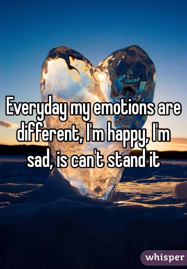 Everyday my emotions are different, I'm happy, I'm sad, is can't stand it 