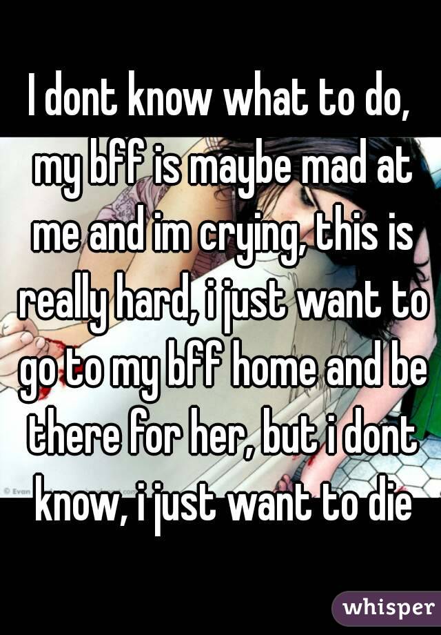 I dont know what to do, my bff is maybe mad at me and im crying, this is really hard, i just want to go to my bff home and be there for her, but i dont know, i just want to die