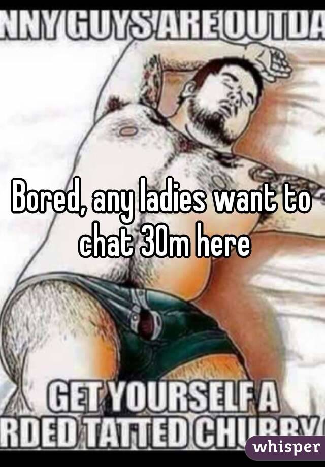 Bored, any ladies want to chat 30m here