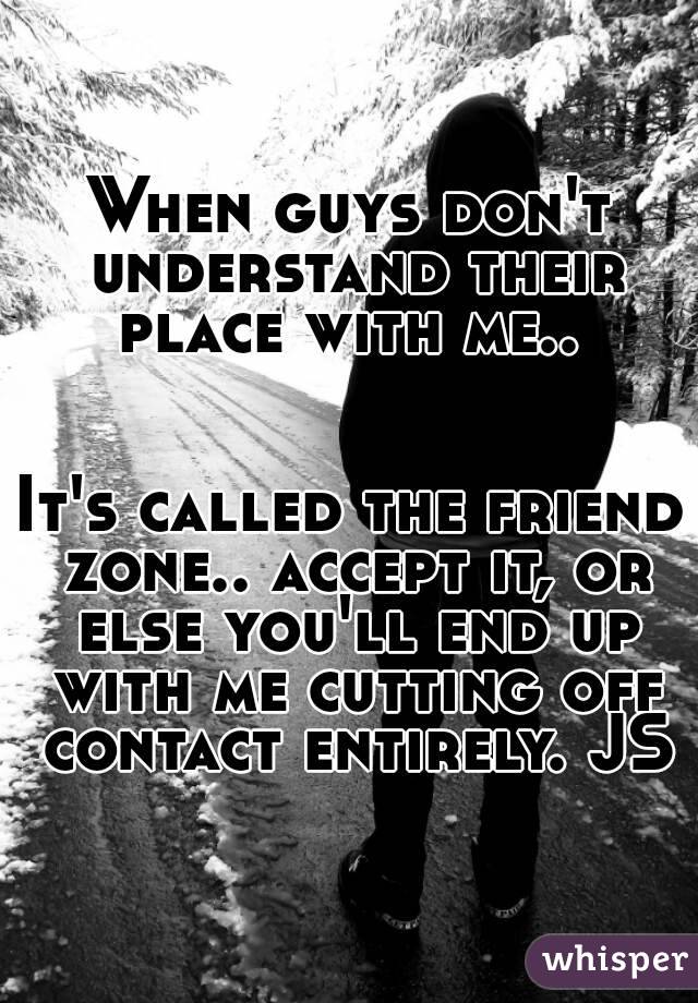 When guys don't understand their place with me.. 


It's called the friend zone.. accept it, or else you'll end up with me cutting off contact entirely. JS