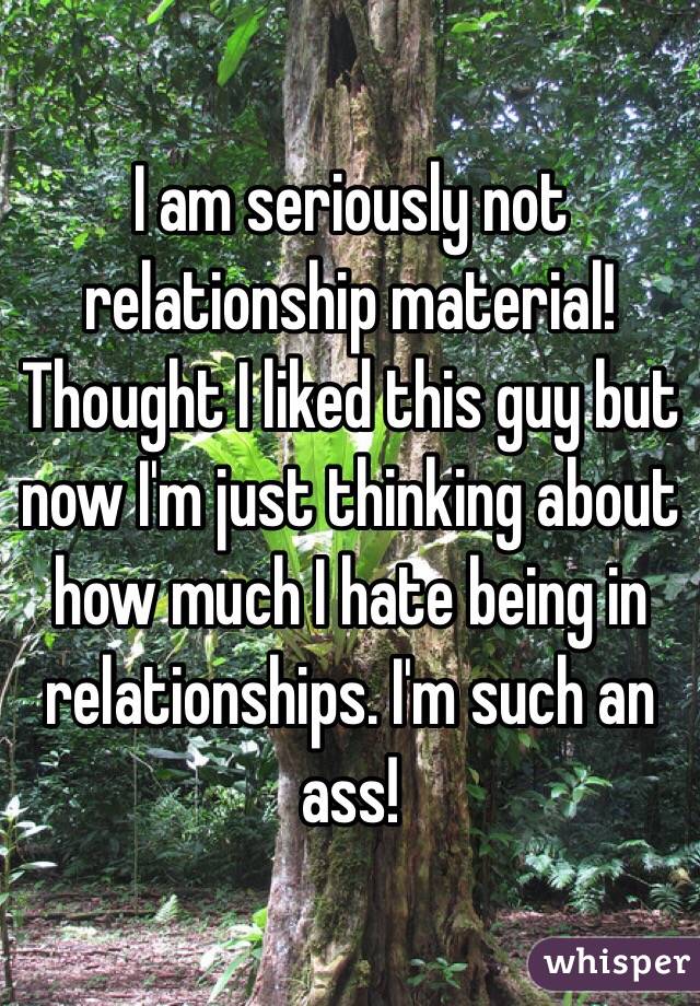 I am seriously not relationship material! Thought I liked this guy but now I'm just thinking about how much I hate being in relationships. I'm such an ass! 