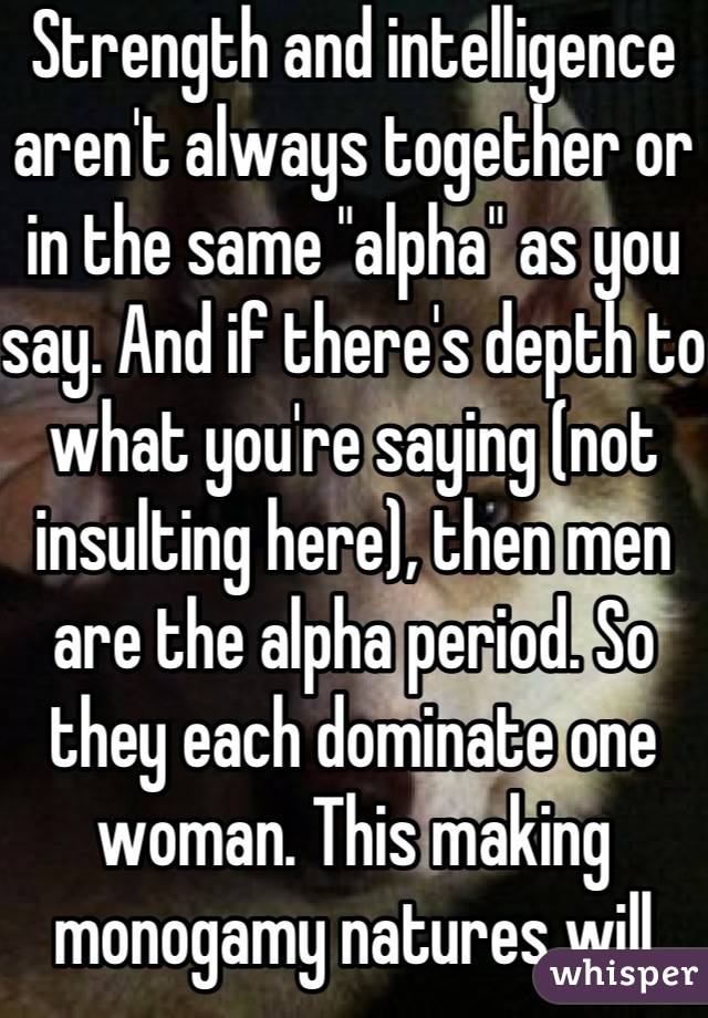 Strength and intelligence aren't always together or in the same "alpha" as you say. And if there's depth to what you're saying (not insulting here), then men are the alpha period. So they each dominate one woman. This making monogamy natures will