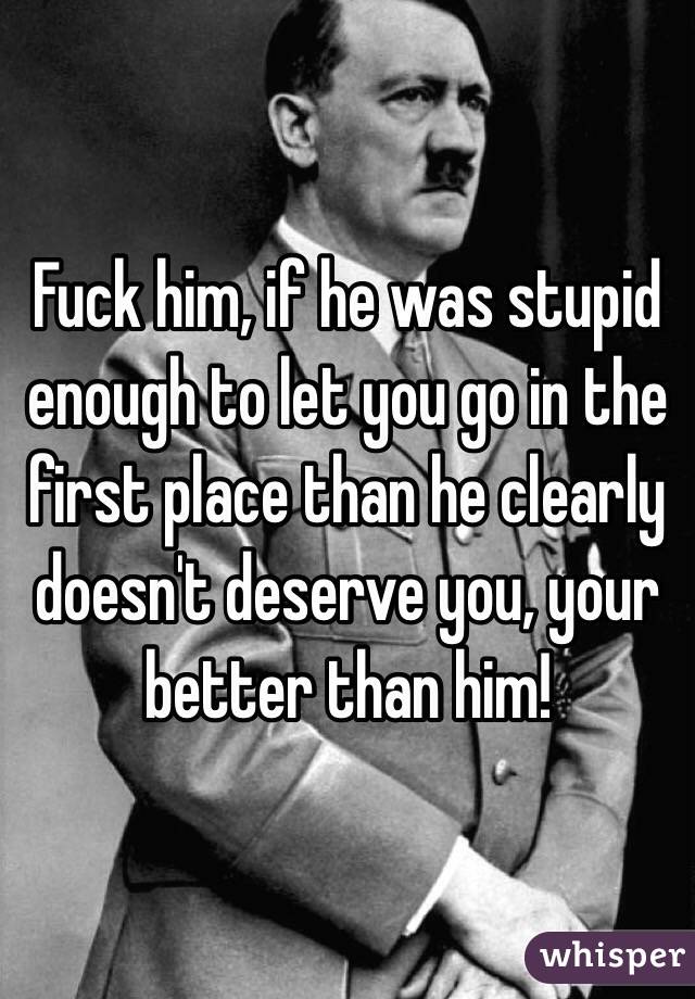 Fuck him, if he was stupid enough to let you go in the first place than he clearly doesn't deserve you, your better than him! 