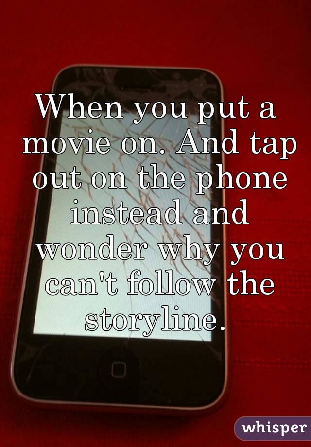 When you put a movie on. And tap out on the phone instead and wonder why you can't follow the storyline. 