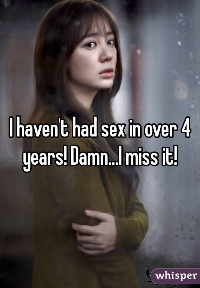 I haven't had sex in over 4 years! Damn...I miss it! 