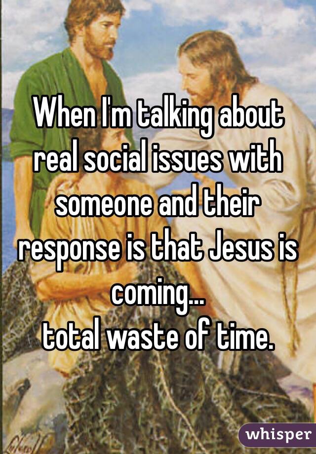 When I'm talking about real social issues with someone and their response is that Jesus is coming...
total waste of time.