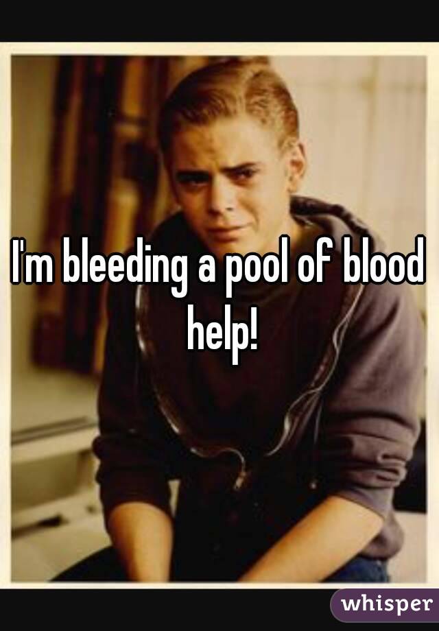 I'm bleeding a pool of blood help!