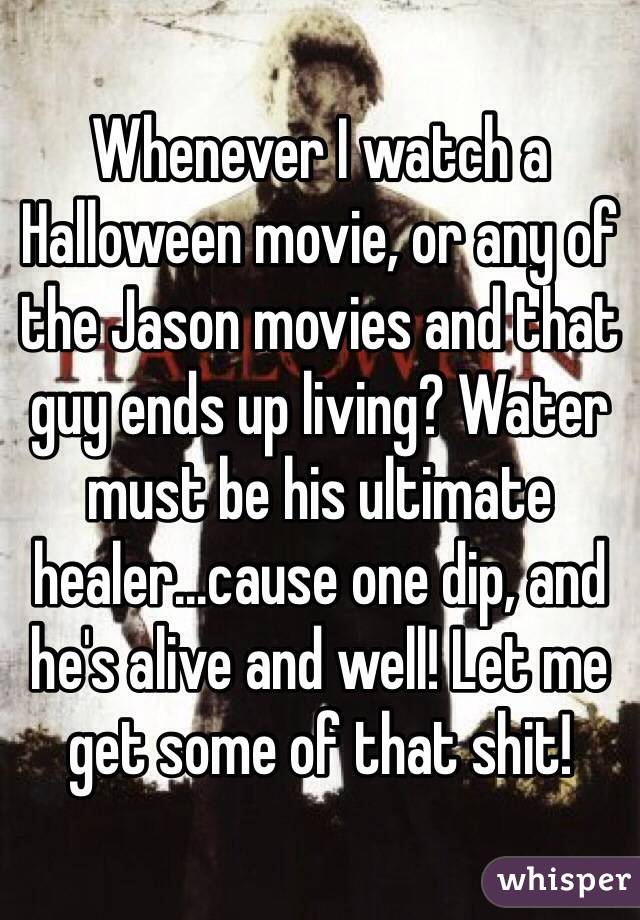 Whenever I watch a Halloween movie, or any of the Jason movies and that guy ends up living? Water must be his ultimate healer...cause one dip, and he's alive and well! Let me get some of that shit!