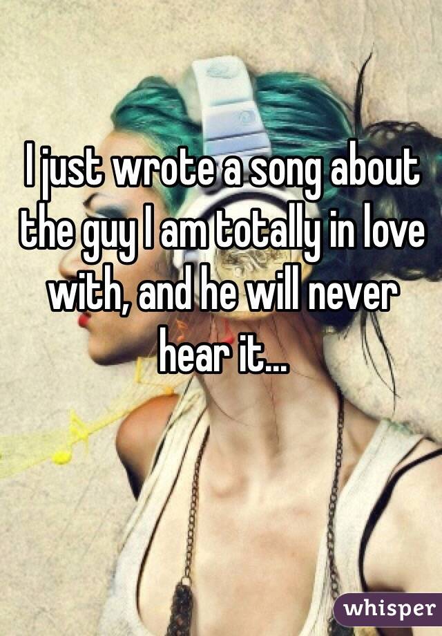 I just wrote a song about the guy I am totally in love with, and he will never hear it...