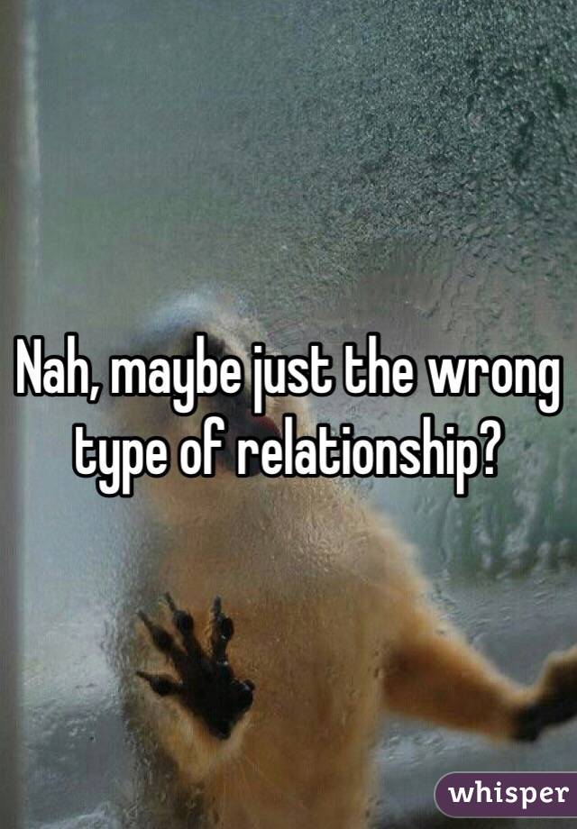 Nah, maybe just the wrong type of relationship?